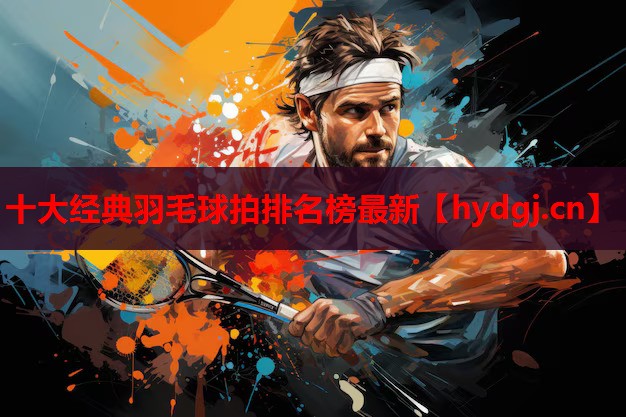 十大经典羽毛球拍排名榜最新 十大经典羽毛球拍排名榜最新